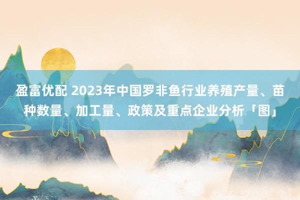 盈富优配 2023年中国罗非鱼行业养殖产量、苗种数量、加工量、政策及重点企业分析「图」