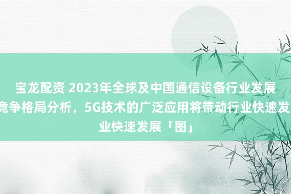 宝龙配资 2023年全球及中国通信设备行业发展现状及竞争格局分析，5G技术的广泛应用将带动行业快速发展「图」