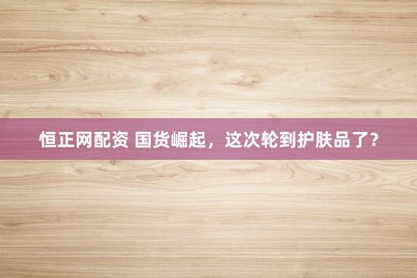 恒正网配资 国货崛起，这次轮到护肤品了？