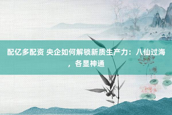 配亿多配资 央企如何解锁新质生产力：八仙过海，各显神通