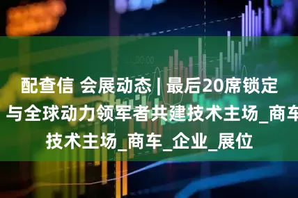 配查信 会展动态 | 最后20席锁定TMC2025：与全球动力领军者共建技术主场_商车_企业_展位