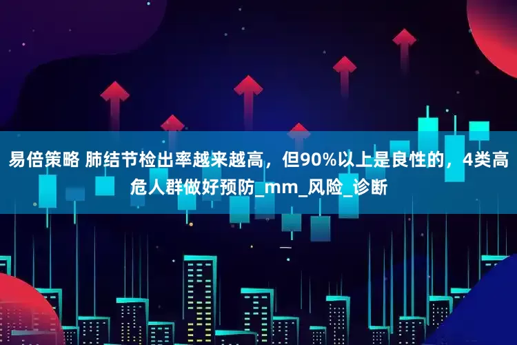 易倍策略 肺结节检出率越来越高，但90%以上是良性的，4类高危人群做好预防_mm_风险_诊断