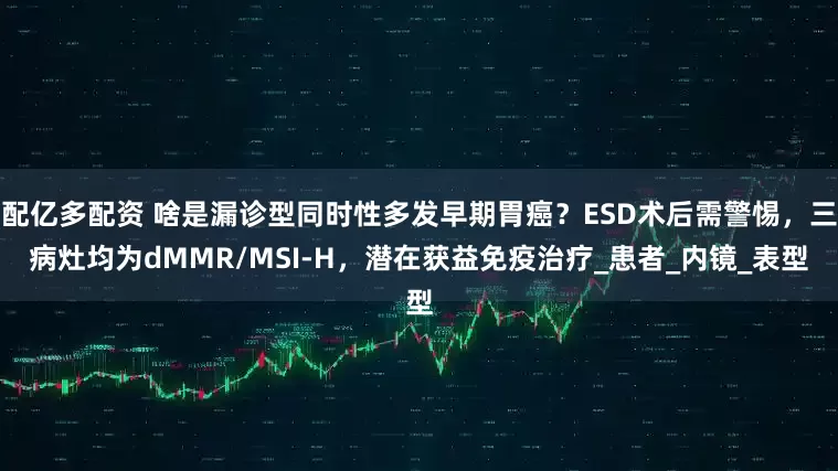 配亿多配资 啥是漏诊型同时性多发早期胃癌？ESD术后需警惕，三病灶均为dMMR/MSI-H，潜在获益免疫治疗_患者_内镜_表型