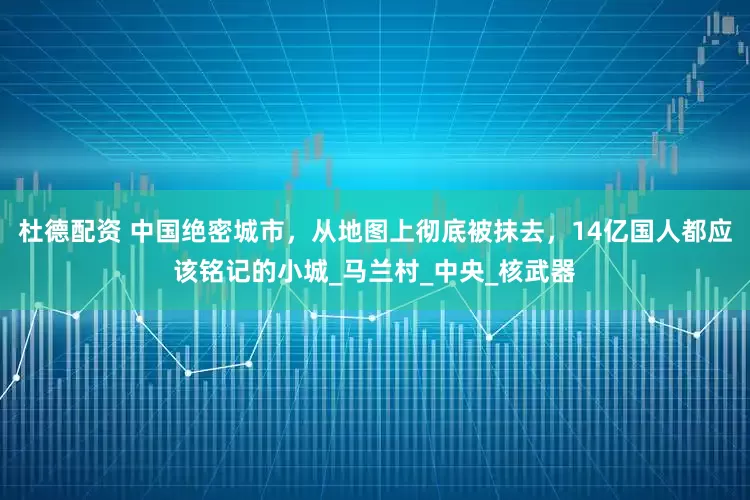 杜德配资 中国绝密城市，从地图上彻底被抹去，14亿国人都应该铭记的小城_马兰村_中央_核武器