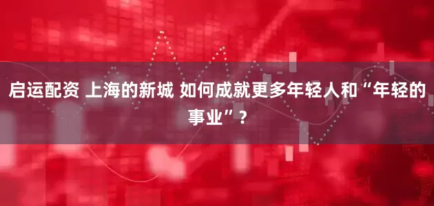 启运配资 上海的新城 如何成就更多年轻人和“年轻的事业”？
