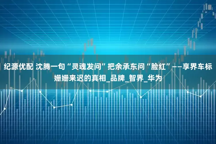 纪源优配 沈腾一句“灵魂发问”把余承东问“脸红”——享界车标姗姗来迟的真相_品牌_智界_华为