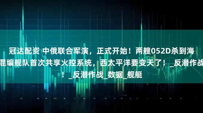 冠达配资 中俄联合军演，正式开始！两艘052D杀到海参崴，中俄混编舰队首次共享火控系统，西太平洋要变天了！_反潜作战_数据_舰艇
