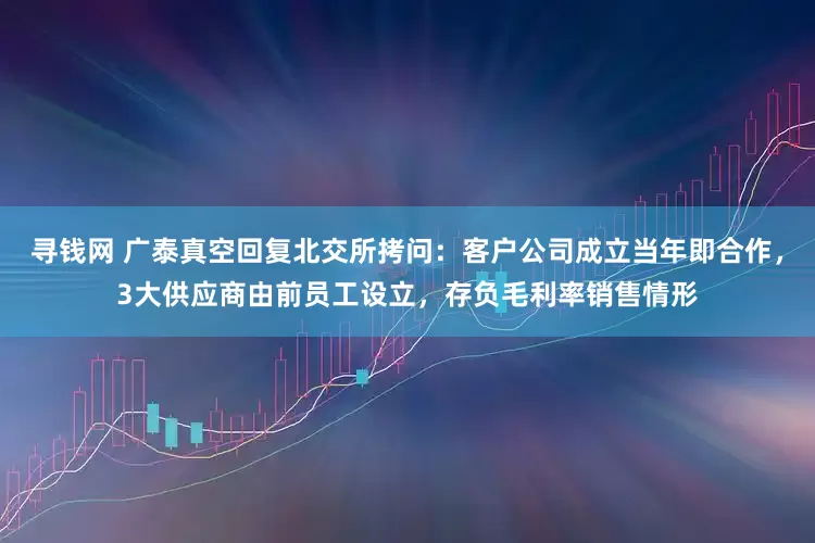 寻钱网 广泰真空回复北交所拷问：客户公司成立当年即合作，3大供应商由前员工设立，存负毛利率销售情形