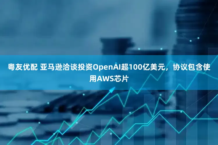 粤友优配 亚马逊洽谈投资OpenAI超100亿美元，协议包含使用AWS芯片
