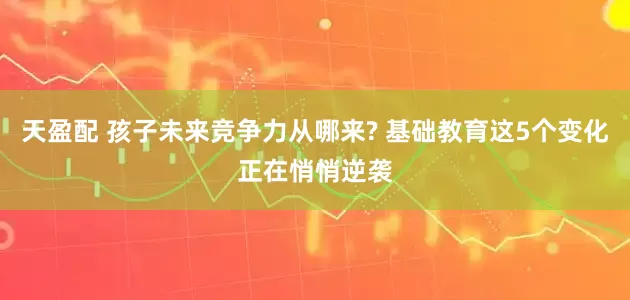 天盈配 孩子未来竞争力从哪来? 基础教育这5个变化正在悄悄逆袭