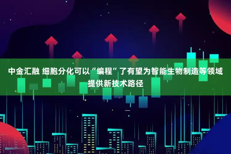 中金汇融 细胞分化可以“编程”了有望为智能生物制造等领域提供新技术路径