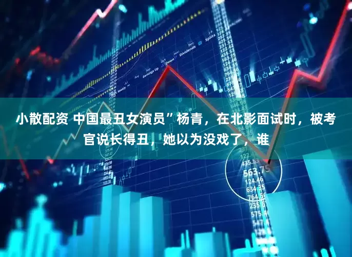 小散配资 中国最丑女演员”杨青，在北影面试时，被考官说长得丑，她以为没戏了，谁